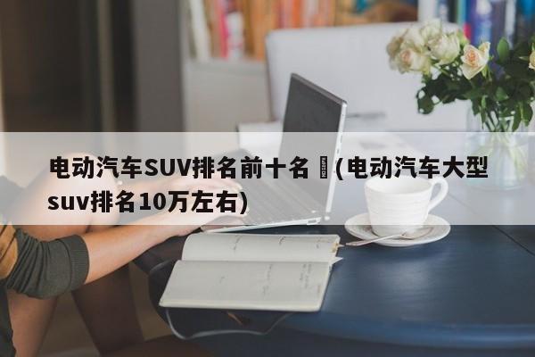 电动汽车SUV排名前十名︰(电动汽车大型suv排名10万左右)