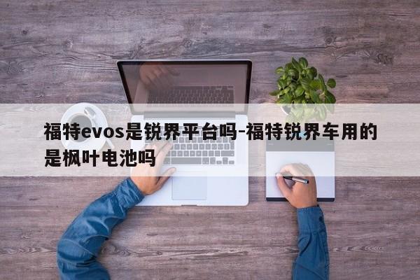 福特evos是锐界平台吗-福特锐界车用的是枫叶电池吗