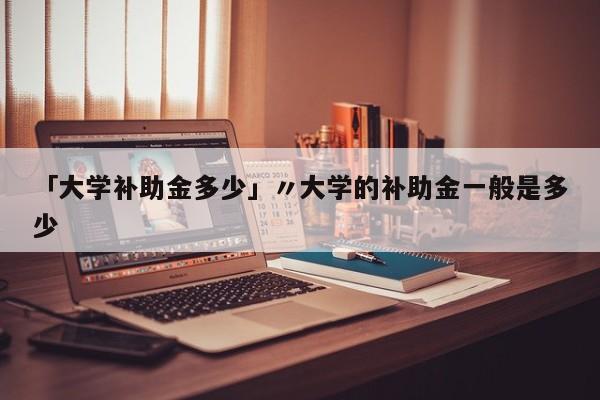 「大学补助金多少」〃大学的补助金一般是多少