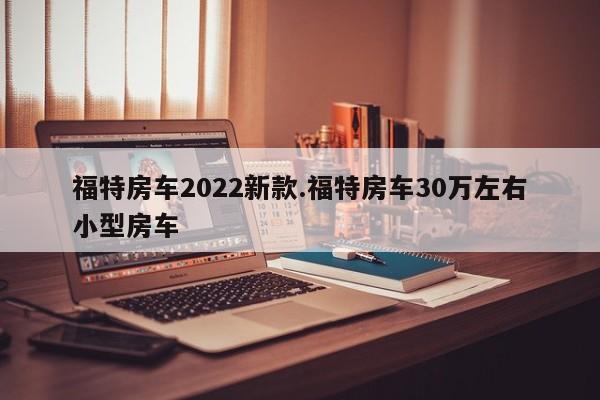 福特房车2022新款.福特房车30万左右小型房车