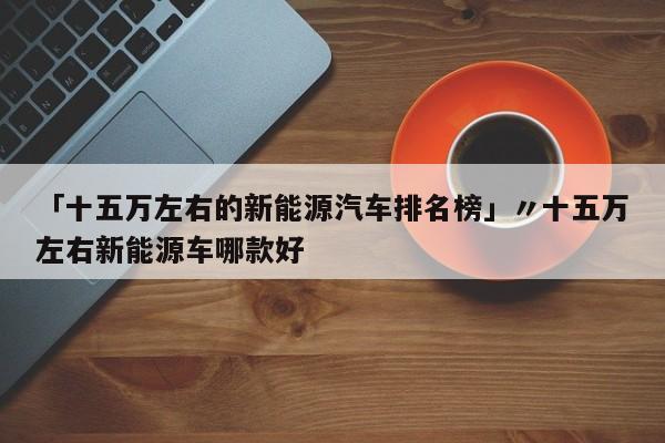 「十五万左右的新能源汽车排名榜」〃十五万左右新能源车哪款好