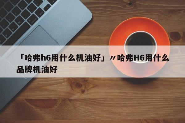 「哈弗h6用什么机油好」〃哈弗H6用什么品牌机油好