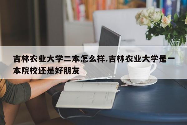吉林农业大学二本怎么样.吉林农业大学是一本院校还是好朋友