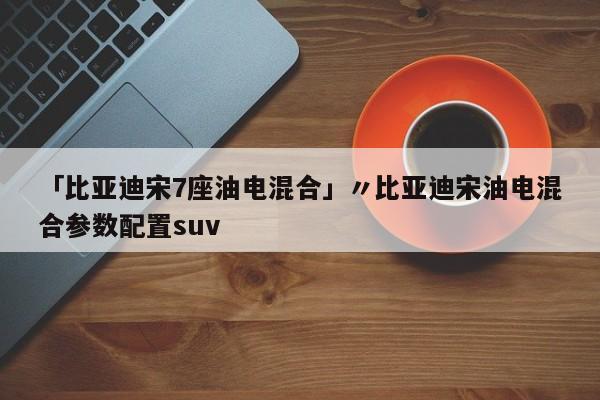 「比亚迪宋7座油电混合」〃比亚迪宋油电混合参数配置suv