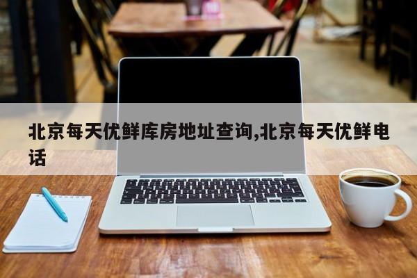 北京每天优鲜库房地址查询,北京每天优鲜电话