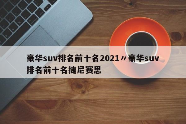 豪华suv排名前十名2021〃豪华suv排名前十名捷尼赛思