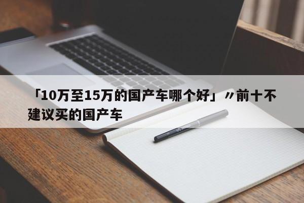「10万至15万的国产车哪个好」〃前十不建议买的国产车