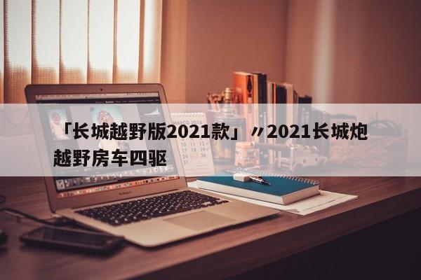 「长城越野版2021款」〃2021长城炮越野房车四驱