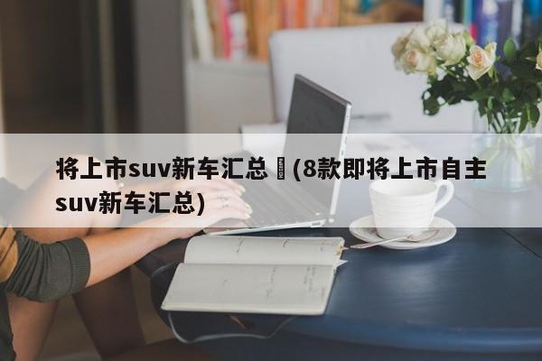 将上市suv新车汇总︰(8款即将上市自主suv新车汇总)