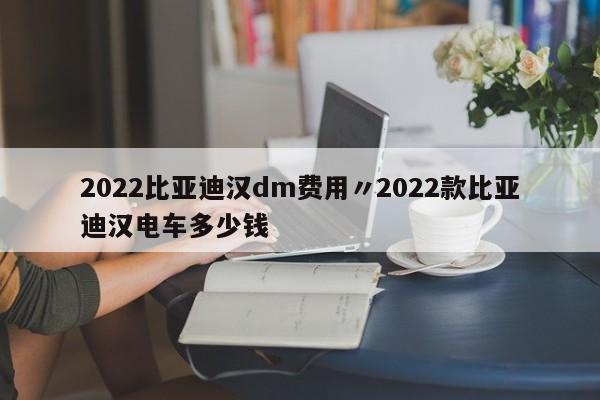 2022比亚迪汉dm费用〃2022款比亚迪汉电车多少钱