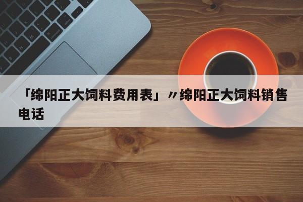 「绵阳正大饲料费用表」〃绵阳正大饲料销售电话