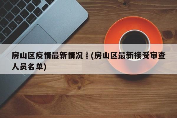 房山区疫情最新情况︰(房山区最新接受审查人员名单)
