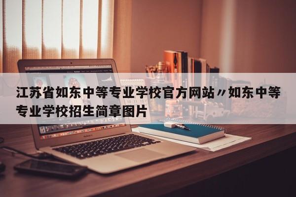 江苏省如东中等专业学校官方网站〃如东中等专业学校招生简章图片