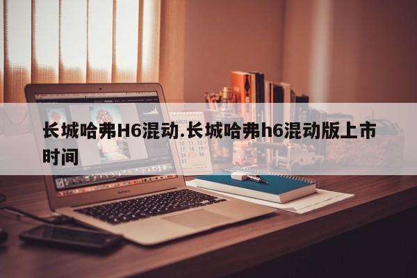 长城哈弗H6混动.长城哈弗h6混动版上市时间