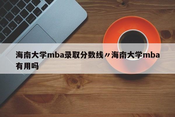 海南大学mba录取分数线〃海南大学mba有用吗
