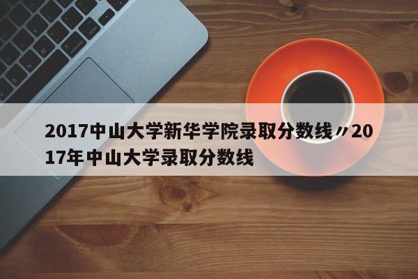 2017中山大学新华学院录取分数线〃2017年中山大学录取分数线