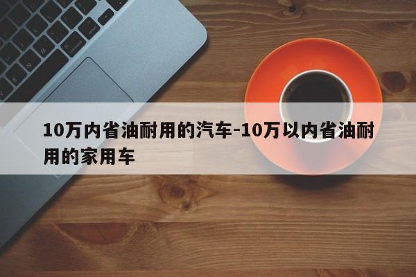 10万内省油耐用的汽车-10万以内省油耐用的家用车
