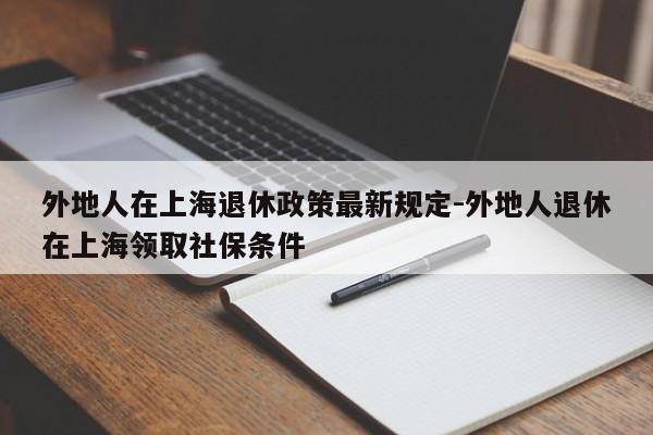 外地人在上海退休政策最新规定-外地人退休在上海领取社保条件