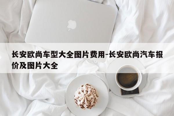 长安欧尚车型大全图片费用-长安欧尚汽车报价及图片大全