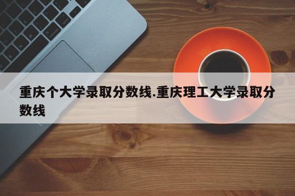重庆个大学录取分数线.重庆理工大学录取分数线