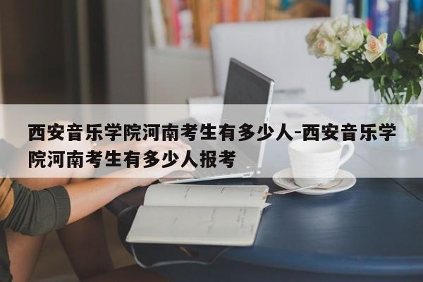 西安音乐学院河南考生有多少人-西安音乐学院河南考生有多少人报考