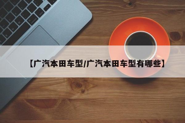 【广汽本田车型/广汽本田车型有哪些】