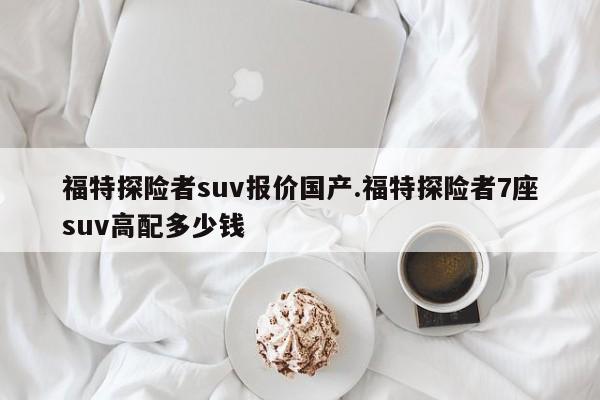 福特探险者suv报价国产.福特探险者7座suv高配多少钱