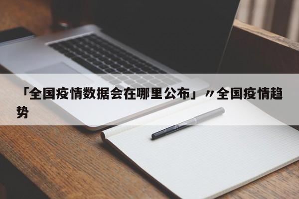 「全国疫情数据会在哪里公布」〃全国疫情趋势