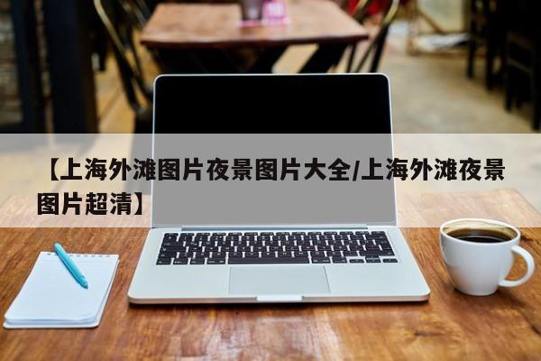 【上海外滩图片夜景图片大全/上海外滩夜景图片超清】