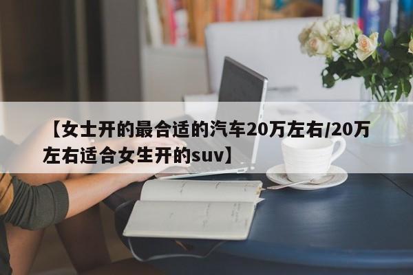 【女士开的最合适的汽车20万左右/20万左右适合女生开的suv】