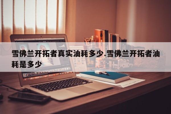 雪佛兰开拓者真实油耗多少.雪佛兰开拓者油耗是多少