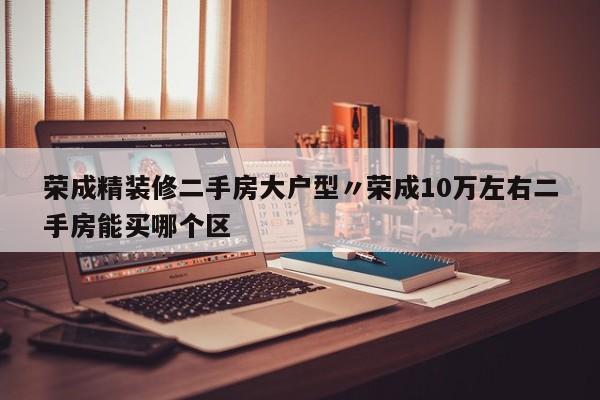 荣成精装修二手房大户型〃荣成10万左右二手房能买哪个区