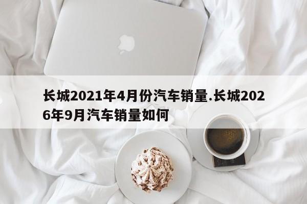 长城2021年4月份汽车销量.长城2026年9月汽车销量如何