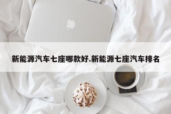 新能源汽车七座哪款好.新能源七座汽车排名