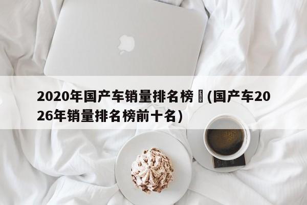 2020年国产车销量排名榜︰(国产车2026年销量排名榜前十名)