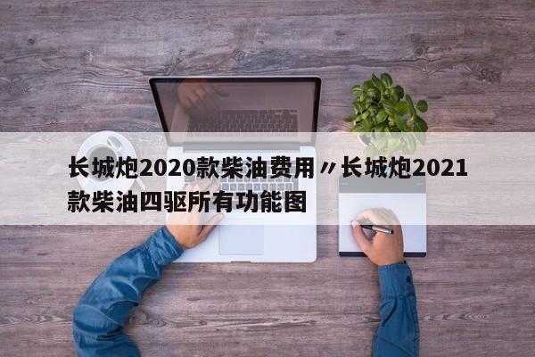 长城炮2020款柴油费用〃长城炮2021款柴油四驱所有功能图