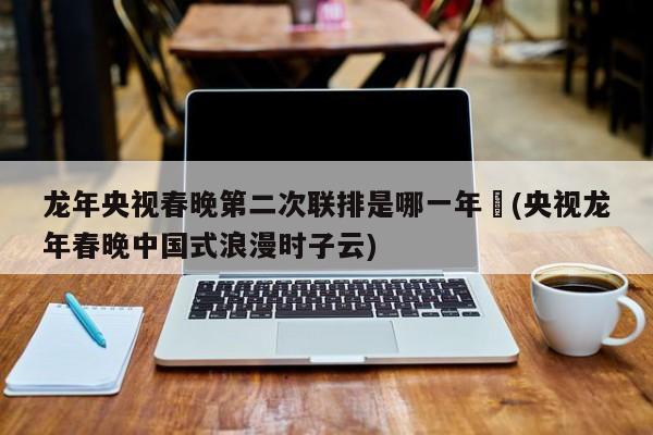 龙年央视春晚第二次联排是哪一年︰(央视龙年春晚中国式浪漫时子云)