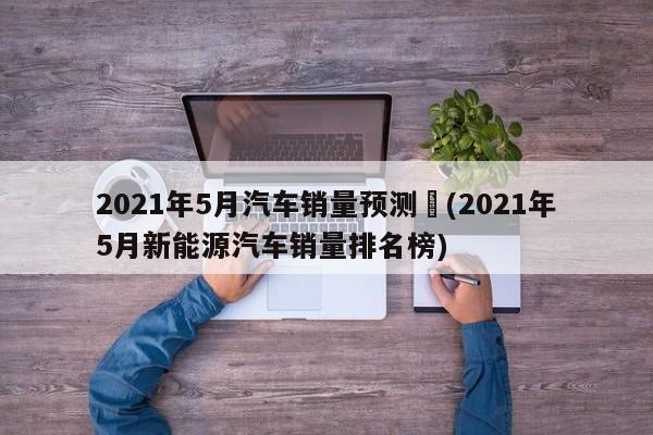 2021年5月汽车销量预测︰(2021年5月新能源汽车销量排名榜)