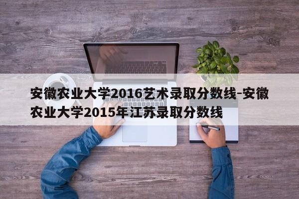 安徽农业大学2016艺术录取分数线-安徽农业大学2015年江苏录取分数线