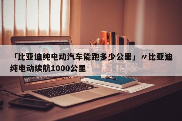 「比亚迪纯电动汽车能跑多少公里」〃比亚迪纯电动续航1000公里