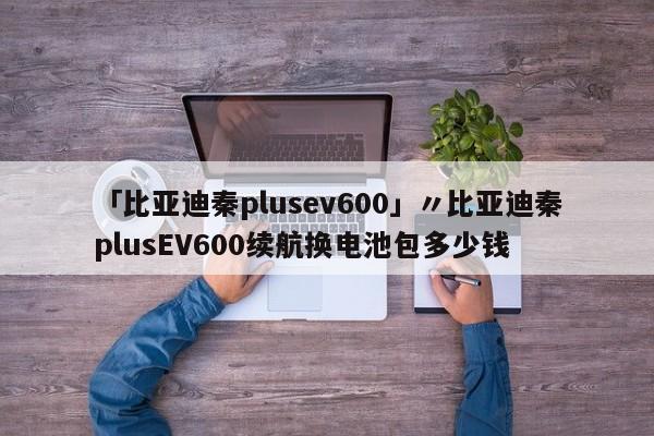 「比亚迪秦plusev600」〃比亚迪秦plusEV600续航换电池包多少钱