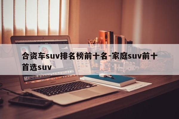 合资车suv排名榜前十名-家庭suv前十首选suv