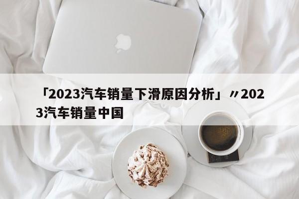 「2023汽车销量下滑原因分析」〃2023汽车销量中国