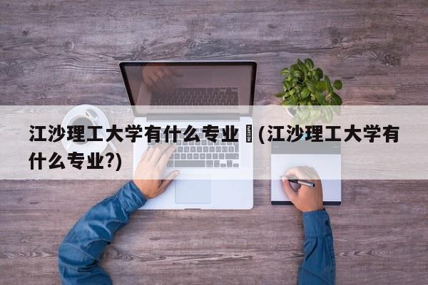 江沙理工大学有什么专业︰(江沙理工大学有什么专业?)
