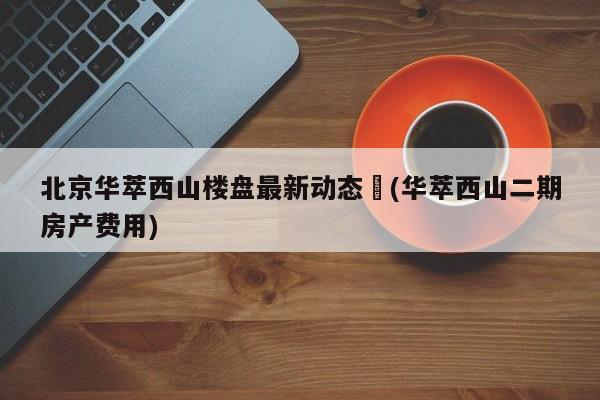 北京华萃西山楼盘最新动态︰(华萃西山二期房产费用)