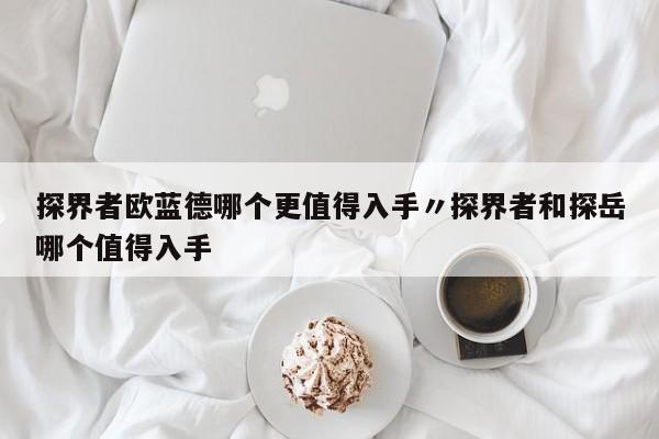 探界者欧蓝德哪个更值得入手〃探界者和探岳哪个值得入手