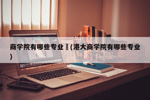 商学院有哪些专业︰(港大商学院有哪些专业)