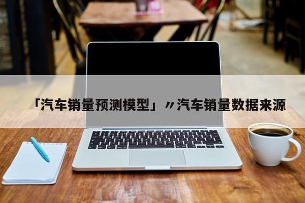 「汽车销量预测模型」〃汽车销量数据来源