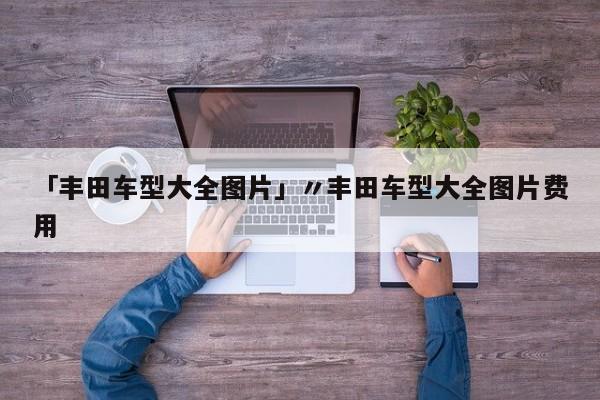 「丰田车型大全图片」〃丰田车型大全图片费用
