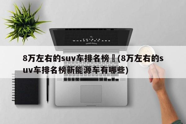8万左右的suv车排名榜︰(8万左右的suv车排名榜新能源车有哪些)